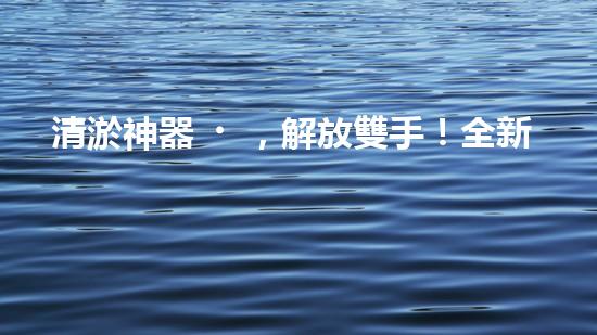 清淤神器，解放雙手！全新施工設備揭秘，讓你的水道暢通無阻！